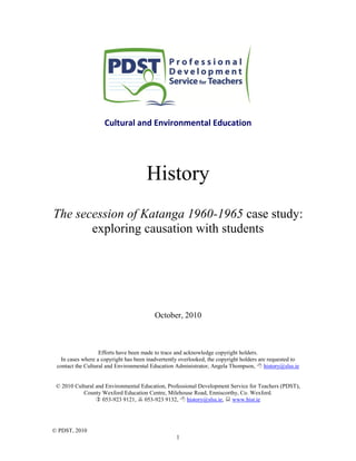© PDST, 2010
1
Cultural and Environmental Education
History
The secession of Katanga 1960-1965 case study:
exploring causation with students
October, 2010
Efforts have been made to trace and acknowledge copyright holders.
In cases where a copyright has been inadvertently overlooked, the copyright holders are requested to
contact the Cultural and Environmental Education Administrator, Angela Thompson,  history@slss.ie
© 2010 Cultural and Environmental Education, Professional Development Service for Teachers (PDST),
County Wexford Education Centre, Milehouse Road, Enniscorthy, Co. Wexford.
 053-923 9121,  053-923 9132,  history@slss.ie,  www.hist.ie
 