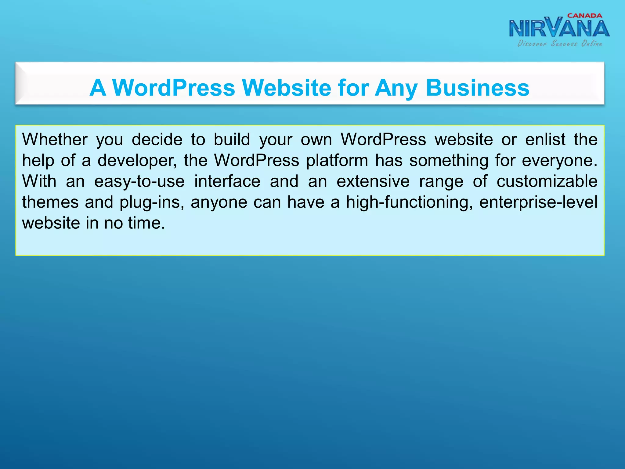 A WordPress Website for Any Business
Whether you decide to build your own WordPress website or enlist the
help of a developer, the WordPress platform has something for everyone.
With an easy-to-use interface and an extensive range of customizable
themes and plug-ins, anyone can have a high-functioning, enterprise-level
website in no time.
 