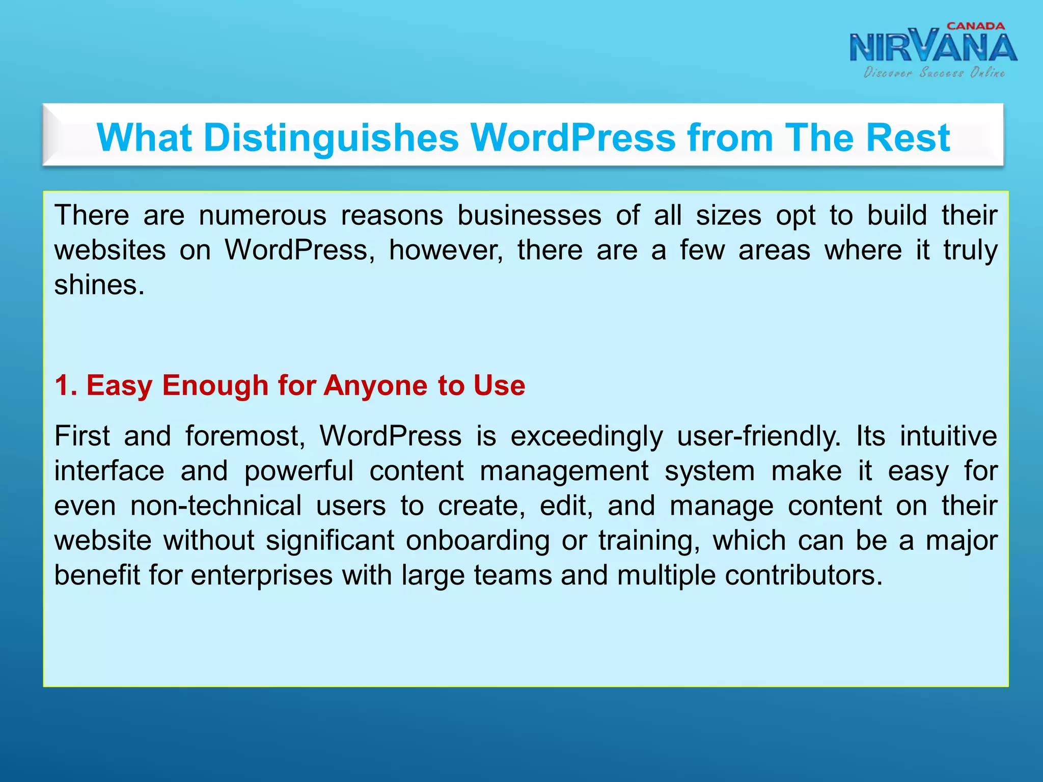 What Distinguishes WordPress from The Rest
There are numerous reasons businesses of all sizes opt to build their
websites on WordPress, however, there are a few areas where it truly
shines.
1. Easy Enough for Anyone to Use
First and foremost, WordPress is exceedingly user-friendly. Its intuitive
interface and powerful content management system make it easy for
even non-technical users to create, edit, and manage content on their
website without significant onboarding or training, which can be a major
benefit for enterprises with large teams and multiple contributors.
 