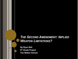 The Second Amendment: Implied Weapon Limitations? By Ryan Bell 8th Grade Project The Walker School 