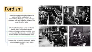 Fordism
manufacturing philosophy that aims to
achieve higher productivity by
standardizing the output, using conveyor
assembly lines, and breaking the work into
small deskilled tasks.
Whereas Taylorism (on which Fordism is
based) seeks machine and worker
efficiency, Fordism seeks to combine them
as one unit, and emphasizes minimization
of costs instead of maximization of profit.
Named after its famous proponent, the US
automobile pioneer Henry Ford (1863-
1947)
 