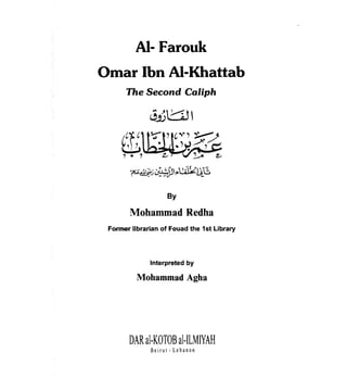 AI- Farouk

Omar Ibn AI-Khattab

      The Second Caliph




     ~~
     ,.,

                    By

       Mohammad Redha
 Former librarian of Fouad the 1st Library




              Interpreted by

          Mohammad Agha




       DAR al-KOTOB al-ILMIYAH
              Beirut - Lebanon
 