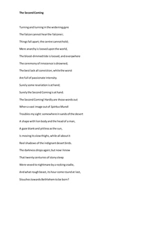The SecondComing
Turningand turninginthe wideninggyre
The falconcannot hearthe falconer;
Thingsfall apart; the centre cannothold;
Mere anarchyis looseduponthe world,
The blood-dimmedtide isloosed,andeverywhere
The ceremonyof innocence isdrowned;
The bestlack all conviction,whilethe worst
Are full of passionate intensity.
Surelysome revelationisathand;
Surelythe SecondComingisathand.
The SecondComing!Hardlyare those wordsout
Whena vast image outof SpiritusMundi
Troublesmysight:somewhereinsandsof the desert
A shape withlionbodyandthe headof a man,
A gaze blankand pitilessasthe sun,
Is movingitsslowthighs,while all aboutit
Reel shadowsof the indignantdesertbirds.
The darknessdropsagain;but nowI know
That twentycenturiesof stonysleep
Were vexedtonightmare bya rockingcradle,
Andwhat roughbeast,itshour come roundat last,
SlouchestowardsBethlehemtobe born?
 