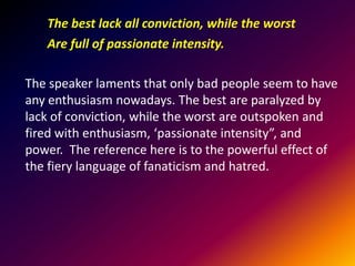 The best lack all conviction, while the worst
Are full of passionate intensity.
The speaker laments that only bad people seem to have
any enthusiasm nowadays. The best are paralyzed by
lack of conviction, while the worst are outspoken and
fired with enthusiasm, ‘passionate intensity”, and
power. The reference here is to the powerful effect of
the fiery language of fanaticism and hatred.

 