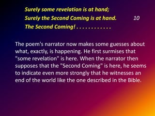 Surely some revelation is at hand;
Surely the Second Coming is at hand.
The Second Coming! . . . . . . . . . . . .

10

The poem's narrator now makes some guesses about
what, exactly, is happening. He first surmises that
"some revelation" is here. When the narrator then
supposes that the "Second Coming" is here, he seems
to indicate even more strongly that he witnesses an
end of the world like the one described in the Bible.

 