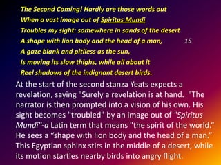 The Second Coming! Hardly are those words out
When a vast image out of Spiritus Mundi
Troubles my sight: somewhere in sands of the desert
A shape with lion body and the head of a man,
15
A gaze blank and pitiless as the sun,
Is moving its slow thighs, while all about it
Reel shadows of the indignant desert birds.

At the start of the second stanza Yeats expects a
revelation, saying "Surely a revelation is at hand. "The
narrator is then prompted into a vision of his own. His
sight becomes "troubled" by an image out of "Spiritus
Mundi"-a Latin term that means "the spirit of the world.“
He sees a “shape with lion body and the head of a man.”
This Egyptian sphinx stirs in the middle of a desert, while
its motion startles nearby birds into angry flight.

 