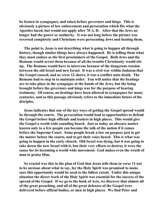 be beaten in synagogues, and taken before governors and kings. This is 
obviously a picture of law enforcement and persecution which fits what the 
Apostles faced, but would not apply after 70 A. D. After that the Jews no 
longer had the power or authority. It was not long before the picture was 
reversed completely and Christians were persecuting Jews and beating them. 
The point is, Jesus is not describing what is going to happen all through 
history, though similar things have always happened. He is telling them what 
they must endure as the first proclaimers of the Gospel. Both Jews and the 
Romans would arrest them because of all the trouble Christianity would stir 
up. The Romans would have to intervene because of the dangerous tension 
between the old Israel and new Israel. It was a civil war within Judaism that 
the Gospel caused, and as verse 12 shows, it was a conflict unto death. The 
Romans had to step in to maintain order. You will notice that the beatings 
are to take place in the synagogue at the hands of the Jews, but the being 
brought before the governors and kings was for the purpose of bearing 
testimony. Of course, no beatings have been allowed in synagogues for many 
centuries, and so this passage obviously refers to the immediate future of the 
disciples. 
Jesus indicates that one of the key ways of getting the Gospel spread would 
be through the courts. The persecution would lead to opportunities to defend 
the Gospel before high officials and leaders in high places. This would give 
the Gospel a world wide sounding board. Just as today an obscure matter 
known only to a few people can become the talk of the nation if it comes 
before the Supreme Court. Some people break a law on purpose just to get 
the matter before the courts, and to get their voice heard. This is what was 
going to happen in the early church. Old Israel was dying, but it was going to 
take down the new Israel with it, but their very efforts to destroy it were the 
cause for its becoming a world wide movement. God makes even the wrath of 
man to praise Him. 
So crucial was this in the plan of God that Jesus tells them in verse 11 not 
to be anxious about what to say, for the Holy Spirit was promised to make 
sure this opportunity would be used to the fullest extent. Under this unique 
situation the direct work of the Holy Spirit was essential for the success of the 
spread of the Gospel. If we go to the book of Acts, we discover that almost all 
of the great preaching, and all of the great defenses of the Gospel were 
delivered before official bodies, or men in high places. We find Peter and 
 