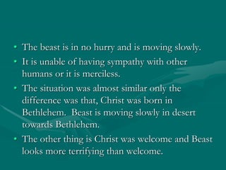 • The beast is in no hurry and is moving slowly.
• It is unable of having sympathy with other
humans or it is merciless.
• The situation was almost similar only the
difference was that, Christ was born in
Bethlehem. Beast is moving slowly in desert
towards Bethlehem.
• The other thing is Christ was welcome and Beast
looks more terrifying than welcome.
 