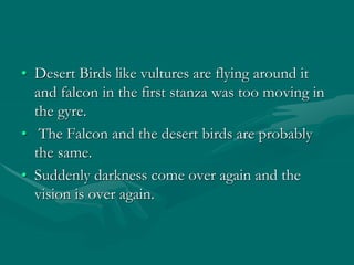 • Desert Birds like vultures are flying around it
and falcon in the first stanza was too moving in
the gyre.
• The Falcon and the desert birds are probably
the same.
• Suddenly darkness come over again and the
vision is over again.
 