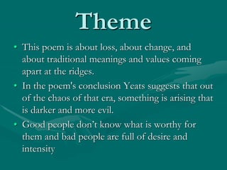 Theme
• This poem is about loss, about change, and
about traditional meanings and values coming
apart at the ridges.
• In the poem's conclusion Yeats suggests that out
of the chaos of that era, something is arising that
is darker and more evil.
• Good people don’t know what is worthy for
them and bad people are full of desire and
intensity
 