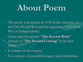 About Poem
• The poem was written in 1919 in the outcome of
the First World War and the beginning of the Irish
War of Independence.
• Yeats used the phrase “The Second Birth"
instead of “The Second Coming" in his first
drafts.
• It consist of two stanza.
• It is a poem of powerful imagery and symbolism.
 