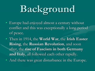 Background
• Europe had enjoyed almost a century without
conflict and this was exceptionally a long period
of peace.
• Then in 1914, the World War, the Irish Easter
Rising, the Russian Revolution, and soon
after, the rise of Fascism in both Germany
and Italy, all followed each other rapidly.
• And there was great disturbance in the Europe.
 