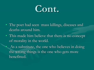 Cont.
• The poet had seen mass killings, diseases and
deaths around him.
• This made him believe that there is no concept
of morality in the world.
• As a substitute, the one who believes in doing
the wrong things is the one who gets more
benefitted.
 