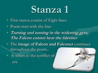 Stanza 1
• First stanza consist of Eight lines.
• Poem start with the line:
• Turning and turning in the widening gyre,
The Falcon cannot hear the falconer
• The image of Falcon and Falconer continues
throughout the poem..
• It refers to the conflict of
era.
 
