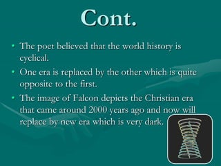 Cont.
• The poet believed that the world history is
cyclical.
• One era is replaced by the other which is quite
opposite to the first.
• The image of Falcon depicts the Christian era
that came around 2000 years ago and now will
replace by new era which is very dark.
 