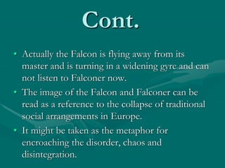 Cont.
• Actually the Falcon is flying away from its
master and is turning in a widening gyre and can
not listen to Falconer now.
• The image of the Falcon and Falconer can be
read as a reference to the collapse of traditional
social arrangements in Europe.
• It might be taken as the metaphor for
encroaching the disorder, chaos and
disintegration.
 