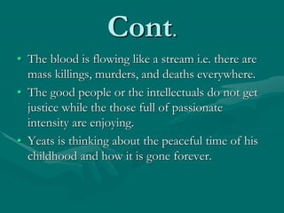 Cont.
• The blood is flowing like a stream i.e. there are
mass killings, murders, and deaths everywhere.
• The good people or the intellectuals do not get
justice while the those full of passionate
intensity are enjoying.
• Yeats is thinking about the peaceful time of his
childhood and how it is gone forever.
 