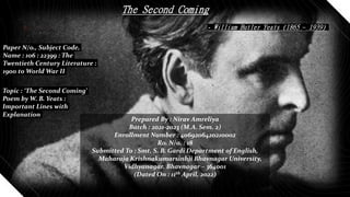 The Second Coming
- William Butler Yeats (1865 – 1939)
Paper N/o., Subject Code,
Name : 106 : 22399 : The
Twentieth Century Literature :
1900 to World War II
Topic : ‘The Second Coming’
Poem by W. B. Yeats :
Important Lines with
Explanation
Prepared By : Nirav Amreliya
Batch : 2021-2023 (M.A. Sem. 2)
Enrollment Number : 4069206420210002
Ro. N/o. : 18
Submitted To : Smt. S. B. Gardi Department of English,
Maharaja Krishnakumarsinhji Bhavnagar University,
Vidhyanagar, Bhavnagar – 364001
(Dated On : 11th April, 2022)
 