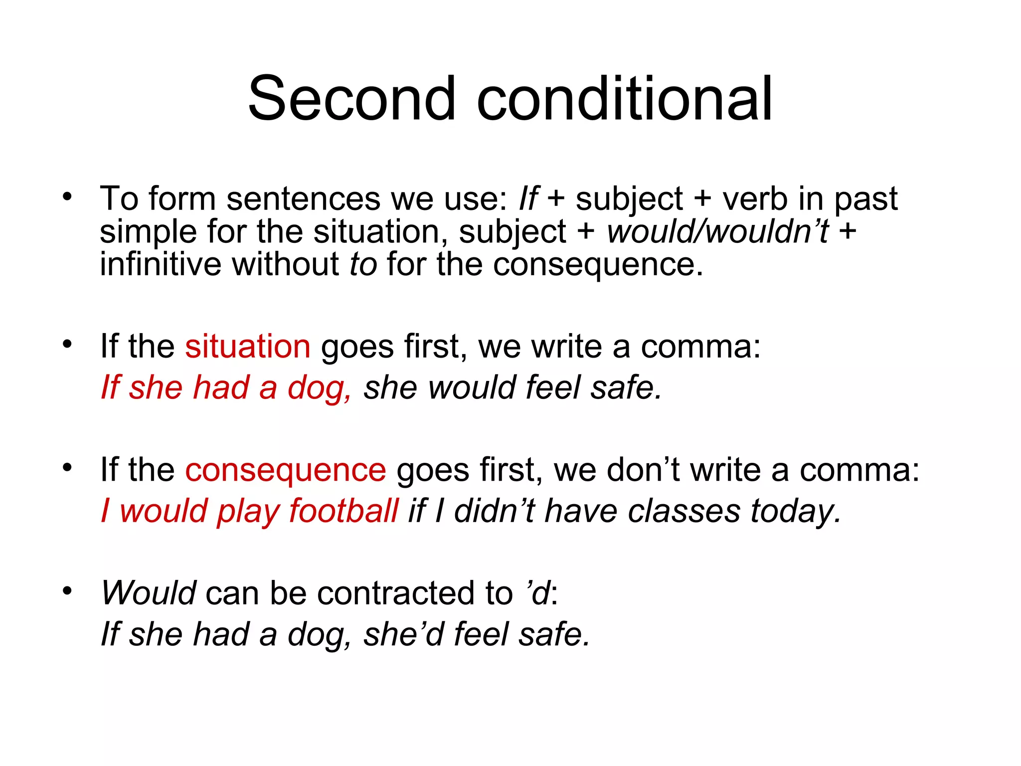 Second conditional
• To form sentences we use: If + subject + verb in past
simple for the situation, subject + would/wouldn’t +
infinitive without to for the consequence.
• If the situation goes first, we write a comma:
If she had a dog, she would feel safe.
• If the consequence goes first, we don’t write a comma:
I would play football if I didn’t have classes today.
• Would can be contracted to ’d:
If she had a dog, she’d feel safe.