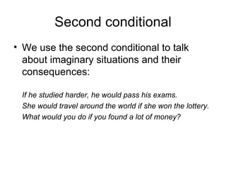 Second conditional
• We use the second conditional to talk
  about imaginary situations and their
  consequences:

 If he studied harder, he would pass his exams.
 She would travel around the world if she won the lottery.
 What would you do if you found a lot of money?
 