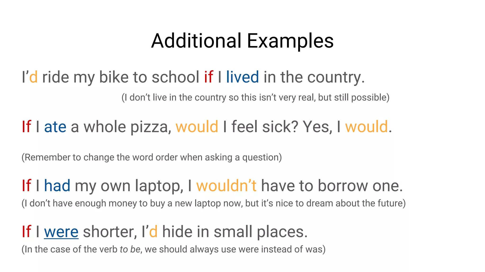 Additional Examples
I’d ride my bike to school if I lived in the country.
(I don’t live in the country so this isn’t very real, but still possible)
If I ate a whole pizza, would I feel sick? Yes, I would.
(Remember to change the word order when asking a question)
If I had my own laptop, I wouldn’t have to borrow one.
(I don’t have enough money to buy a new laptop now, but it’s nice to dream about the future)
If I were shorter, I’d hide in small places.
(In the case of the verb to be, we should always use were instead of was)
 