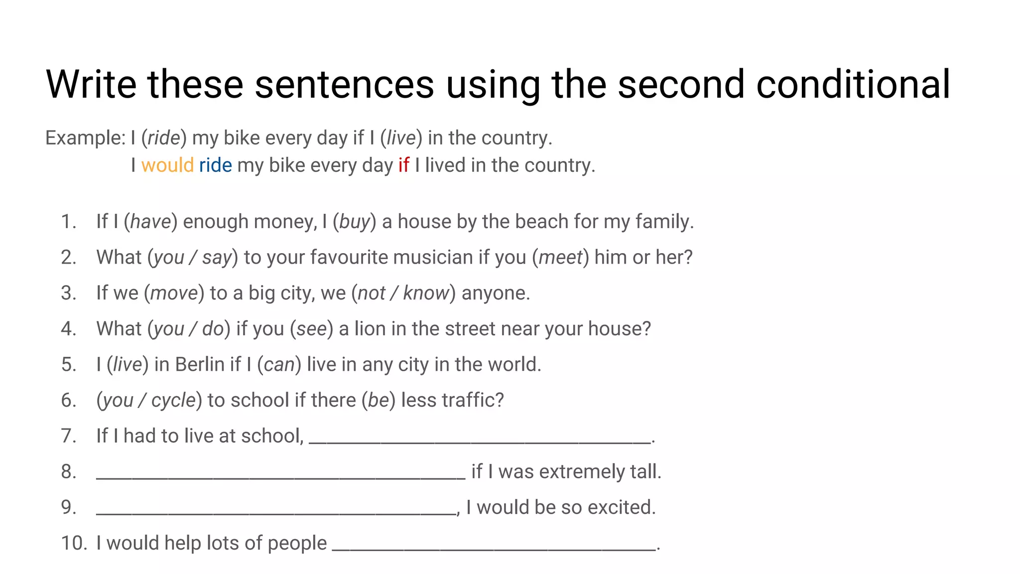 Write these sentences using the second conditional
Example: I (ride) my bike every day if I (live) in the country.
I would ride my bike every day if I lived in the country.
1. If I (have) enough money, I (buy) a house by the beach for my family.
2. What (you / say) to your favourite musician if you (meet) him or her?
3. If we (move) to a big city, we (not / know) anyone.
4. What (you / do) if you (see) a lion in the street near your house?
5. I (live) in Berlin if I (can) live in any city in the world.
6. (you / cycle) to school if there (be) less traffic?
7. If I had to live at school, ______________________________________.
8. _________________________________________ if I was extremely tall.
9. ________________________________________, I would be so excited.
10. I would help lots of people ____________________________________.
 