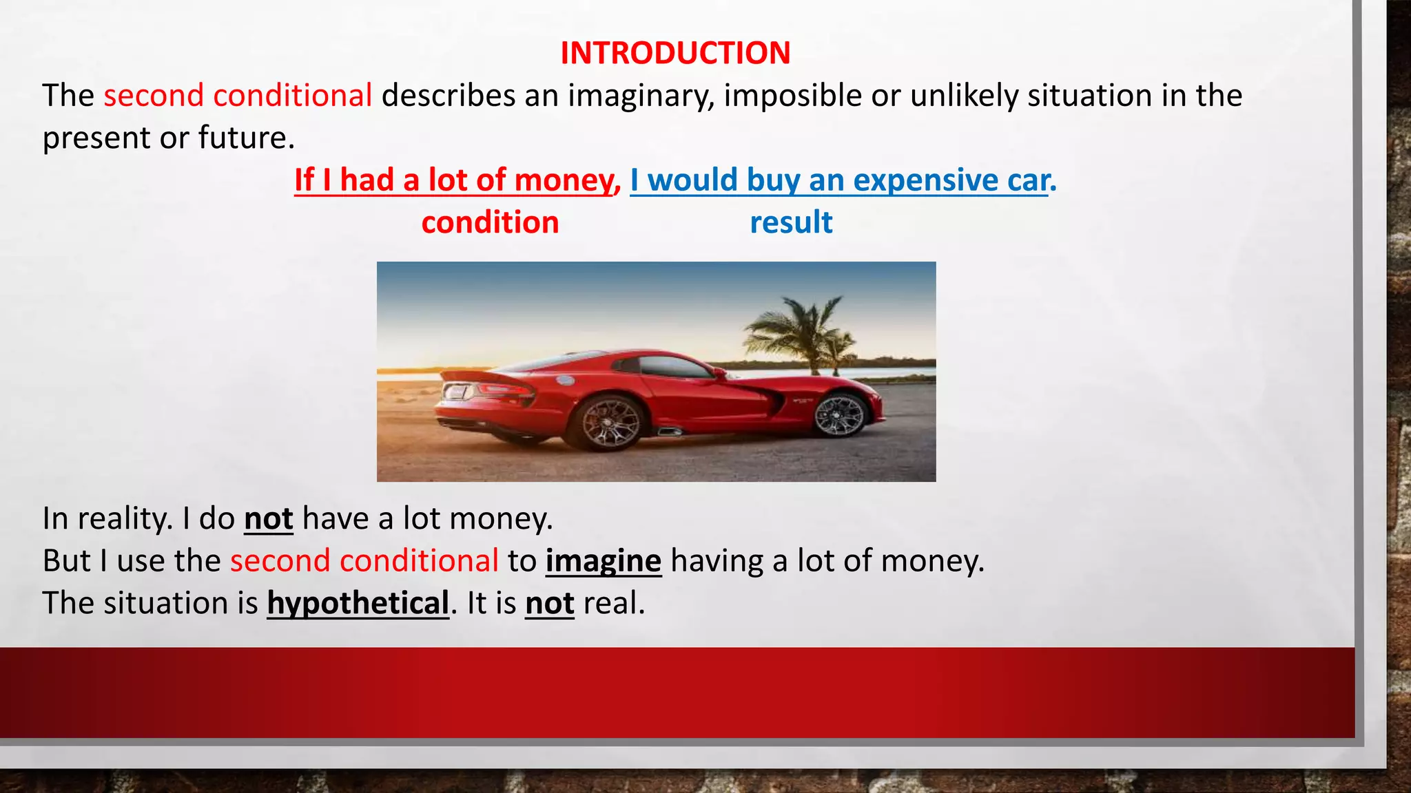 INTRODUCTION
The second conditional describes an imaginary, imposible or unlikely situation in the
present or future.
If I had a lot of money, I would buy an expensive car.
condition result
In reality. I do not have a lot money.
But I use the second conditional to imagine having a lot of money.
The situation is hypothetical. It is not real.
 