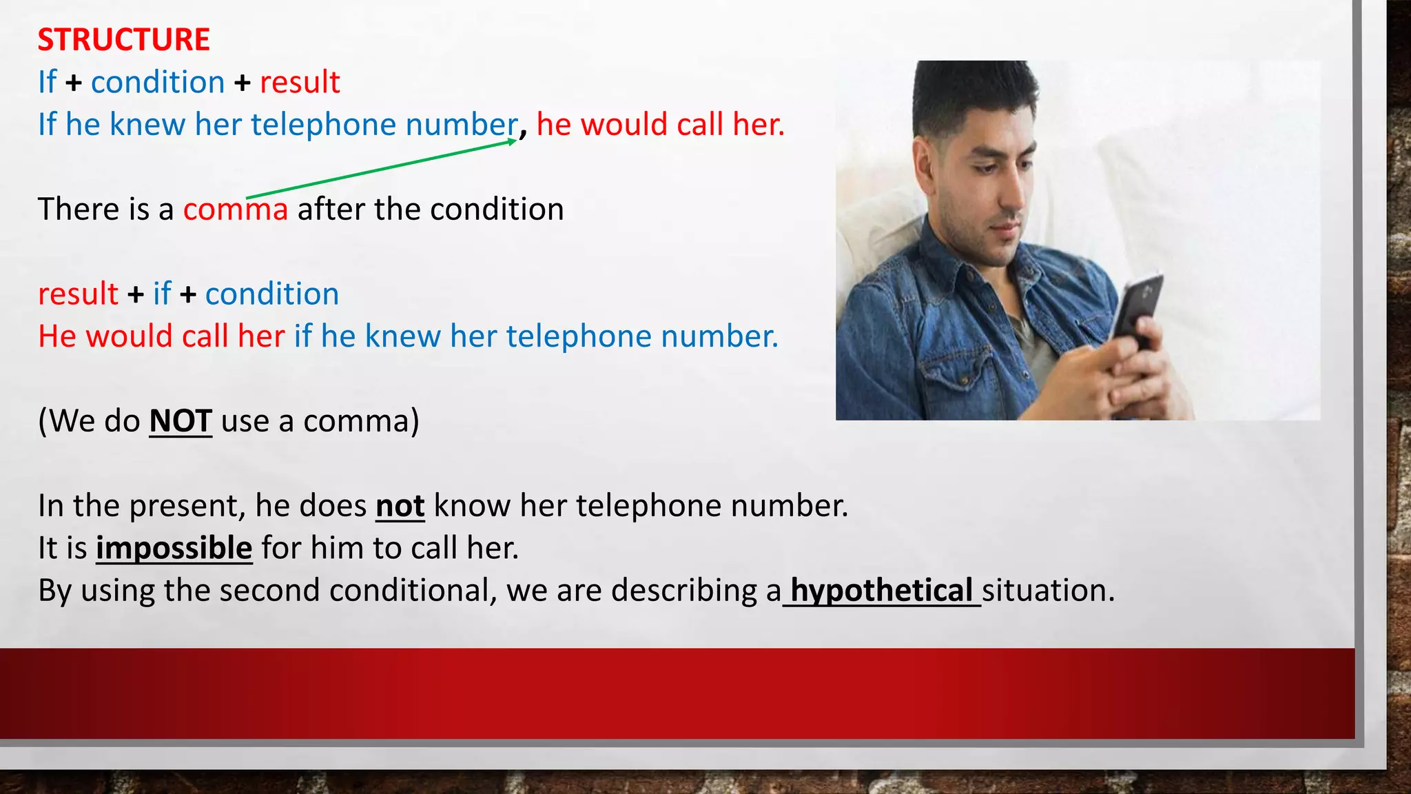STRUCTURE
If + condition + result
If he knew her telephone number, he would call her.
There is a comma after the condition
result + if + condition
He would call her if he knew her telephone number.
(We do NOT use a comma)
In the present, he does not know her telephone number.
It is impossible for him to call her.
By using the second conditional, we are describing a hypothetical situation.
 