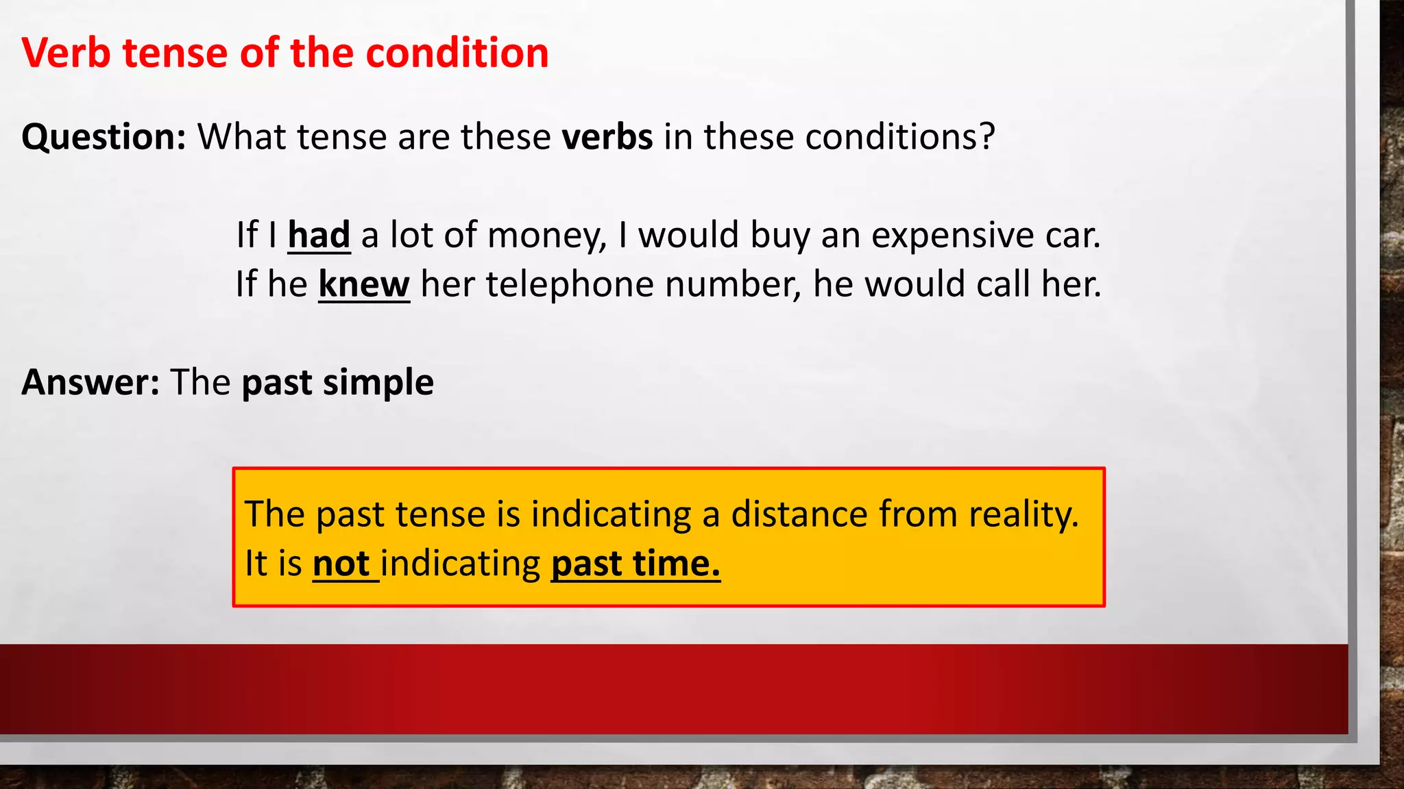 Verb tense of the condition
Question: What tense are these verbs in these conditions?
If I had a lot of money, I would buy an expensive car.
If he knew her telephone number, he would call her.
Answer: The past simple
The past tense is indicating a distance from reality.
It is not indicating past time.
 