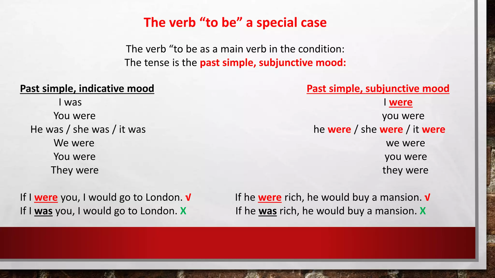 The verb “to be” a special case
The verb “to be as a main verb in the condition:
The tense is the past simple, subjunctive mood:
Past simple, indicative mood Past simple, subjunctive mood
I was I were
You were you were
He was / she was / it was he were / she were / it were
We were we were
You were you were
They were they were
If I were you, I would go to London. √ If he were rich, he would buy a mansion. √
If I was you, I would go to London. X If he was rich, he would buy a mansion. X
 