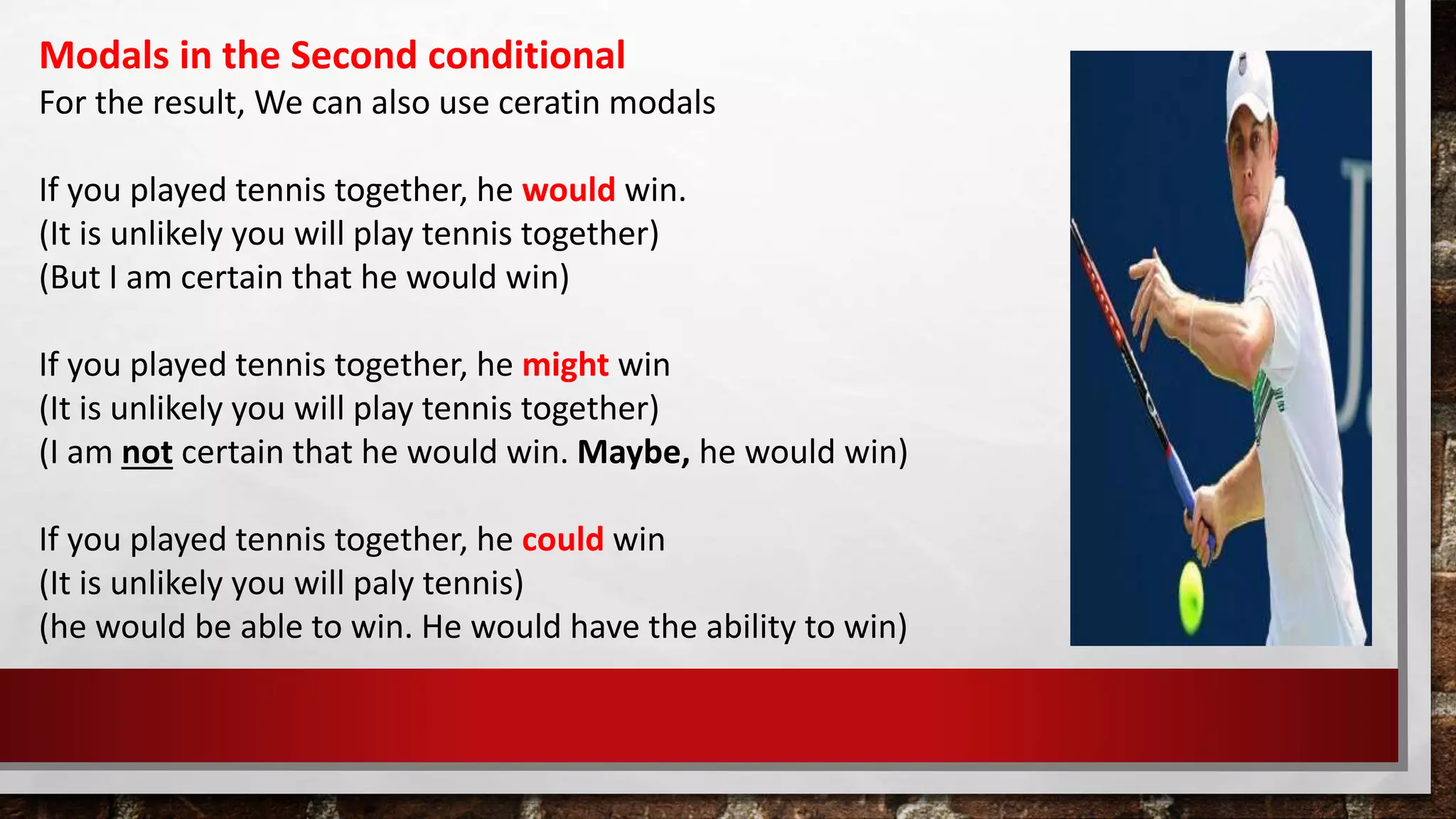 Modals in the Second conditional
For the result, We can also use ceratin modals
If you played tennis together, he would win.
(It is unlikely you will play tennis together)
(But I am certain that he would win)
If you played tennis together, he might win
(It is unlikely you will play tennis together)
(I am not certain that he would win. Maybe, he would win)
If you played tennis together, he could win
(It is unlikely you will paly tennis)
(he would be able to win. He would have the ability to win)
 