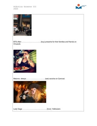 Práctica Docente III
2020
BTS often ……………………………(buy) presents for their families and friends on
Chuseok.
Maluma always……………………………(eat) ceviche on Carnival.
Lady Gaga ……………………………………(love) Halloween.
 