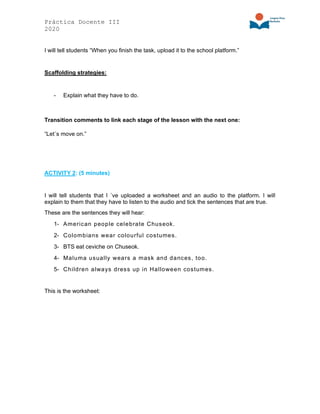 Práctica Docente III
2020
I will tell students “When you finish the task, upload it to the school platform.”
Scaffolding strategies:
- Explain what they have to do.
Transition comments to link each stage of the lesson with the next one:
“Let´s move on.”
ACTIVITY 2: (5 minutes)
I will tell students that I ´ve uploaded a worksheet and an audio to the platform. I will
explain to them that they have to listen to the audio and tick the sentences that are true.
These are the sentences they will hear:
1- American people celebrate Chuseok.
2- Colombians wear colourful costumes.
3- BTS eat ceviche on Chuseok.
4- Maluma usually wears a mask and dances, too.
5- Children always dress up in Halloween costumes.
This is the worksheet:
 