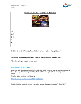 Práctica Docente III
2020
Listen and tick the sentences that are true
1-
2-
3-
4-
5-
I will tell students “When you finish the task, upload it to the school platform.”
Transition comments to link each stage of the lesson with the next one:
“Now, I´m going to explain our last task.”
CLOSURE: (2 minutes)
As a final task, I will ask students to choose one of the traditions seen and illustrate it using
the online app “Pizarra mágica”. Then, I will ask them to upload their drawings to the
padlet.
The link to the padlet is the following:
https://padlet.com/iannacimariela/6285x7ojk660plz1
Finally, I will tell students “I hope everything is clear. See you next class” “Good Bye”.
 