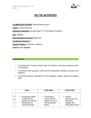 Práctica Docente III
2020
SET OF ACTIVITIES
ALUMNO PRACTICANTE: Mariela Gisela Iannaci
Tutora: Aurelia Velázquez
Institución educativa: Escuela Hogar nº 16 “Granaderos Puntanos”.
Año: 1st year
Nivel lingüístico del curso: Beginners
Cantidad de alumnos: 5
Unidad Temática: Celebrities´ traditions
Didactic unit - October
Learning Aims :
✓ To introduce the “Present Simple” tense for students to talk about habitual actions
in the present;
✓ To introduce new vocabulary, verbs and time expressions related to countries and
traditions;
✓ To promote students´ development of the speaking, reading, writing and listening
skills.
LEXIS FUNCTIONS STRUCTURE
R
E
V
✓ Vocabulary related
to what famous
people and students
themselves are
doing these days:
✓ To talk about
actions that are
happening now or
over the present
period.
✓ Present
Continuous in its
affirmative,
negative and
interrogative forms.
 