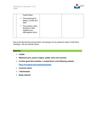 Práctica Docente III
2020
Puerto Rican.
✓ Time expressions:
always, usually and
often.
✓ The auxiliary verbs:
Do/Does in their
negative and
interrogative forms.
Due to the fact that the school where I am going to do my practicum doesn´t hold Zoom
meetings, I will use tutorial videos.
Materials
• Laptop
• Webtool (Loom, pizarra mágica, padlet, drive and vocaroo)
• 3 online game-like activities. I created them in the following website:
https://wordwall.net/create/picktemplate
• 4 tutorial videos
• 7 Worksheets
• Study material
 