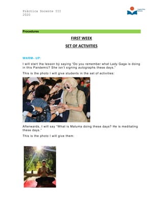 Práctica Docente III
2020
Procedures
FIRST WEEK
SET OF ACTIVITIES
WARM- UP:
I will start the lesson by saying “Do you remember what Lady Gaga is doing
in this Pandemic? She isn’t signing autographs these days.”
This is the photo I will give students in the set of activities:
Afterwards, I will say “What is Maluma doing these days? He is meditating
these days.”
This is the photo I will give them:
 