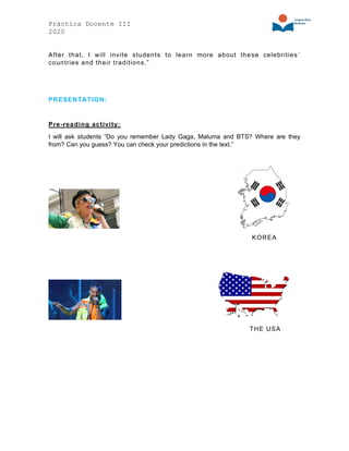 Práctica Docente III
2020
After that, I will invite students to learn more about these celebrities´
countries and their traditions.”
PRESENTATION:
Pre-reading activity:
I will ask students “Do you remember Lady Gaga, Maluma and BTS? Where are they
from? Can you guess? You can check your predictions in the text.”
KOREA
THE USA
 