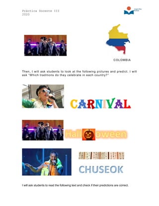 Práctica Docente III
2020
COLOMBIA
Then, I will ask students to look at the following pictures and predict. I will
ask “Which traditions do they celebrate in each country?”
Carnival
I will ask students to read the following text and check if their predictions are correct.
 