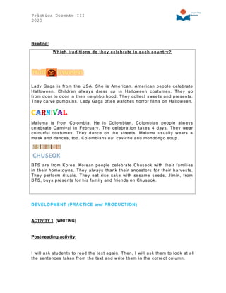Práctica Docente III
2020
Reading:
Which traditions do they celebrate in each country?
Lady Gaga is from the USA. She is American. American people celebrate
Halloween. Children always dress up in Halloween costumes. They go
from door to door in their neighborhood. They collect sweets and presents.
They carve pumpkins. Lady Gaga often watches horror films on Halloween.
Carnival
Maluma is from Colombia. He is Colombian. Colombian people always
celebrate Carnival in February. The celebration takes 4 days. They wear
colourful costumes. They dance on the streets. Maluma usually wears a
mask and dances, too. Colombians eat ceviche and mondongo soup.
BTS are from Korea. Korean people celebrate Chuseok with their famili es
in their hometowns. They always thank their ancestors for their harvests.
They perform rituals. They eat rice cake with sesame seeds. Jimin, from
BTS, buys presents for his family and friends on Chuseok.
DEVELOPMENT (PRACTICE and PRODUCTION)
ACTIVITY 1: (WRITING)
Post-reading activity:
I will ask students to read the text again. Then, I will ask them to look at all
the sentences taken from the text and write them in the correct column.
 