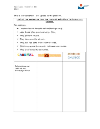 Práctica Docente III
2020
This is the worksheet I will upload to the platform.
Look at the sentences from the text and write them in the correct
column.
For example:
✓ Colombians eat ceviche and mondongo soup.
✓ Lady Gaga often watches horror films.
✓ They perform rituals.
✓ They dance on the streets.
✓ They eat rice cake with sesame seeds.
✓ Children always dress up in Halloween costumes.
✓ They wear colourful costumes.
Carnival
Colombians eat
ceviche and
mondongo soup.
 