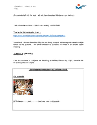 Práctica Docente III
2020
Once students finish the task, I will ask them to upload it to the school platform.
Then, I will ask students to watch the following tutorial video.
This is the link to tutorial video 1:
https://www.loom.com/share/58184f62c4954f42990ea60ad1b5fbaa
Afterwards, I will tell students they will find study material explaining the Present Simple
tense on the platform. (The study material is explained in detail in the model Zoom
meeting)
ACTIVITY 2: (WRITING)
I will ask students to complete the following worksheet about Lady Gaga, Maluma and
BTS using Present Simple.
Complete the sentences using Present Simple.
For example:
BTS always ………eat………… (eat) rice cake on Chuseok.
 