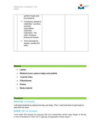 Práctica Docente III
2020
perform rituals and
buy presents.
✓ Vocabulary related to
celebrities´ countries
and their
nationalities:
Colombia,
Colombian, The
USA, American,
Korea and Korean.
✓ Time expressions:
always, usually and
often.
Materials
• Laptop
• Webtool (Loom, pizarra mágica and padlet))
• 1 tutorial video
• 2 Worksheets
• Photos
• Study material
Procedures
ROUTINE: (1 minute)
I will greet students by asking how they are today. Then, I will invite them to get ready to
start with the class.
WARM- UP: (2 minutes)
I will start the lesson by saying “Do you remember what Lady Gaga is doing
in this Pandemic? She isn’t signing autographs these days.”
 