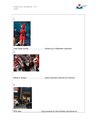 Práctica Docente III
2020
1.
Lady Gaga usually………………………..(dress) up in Halloween costumes.
2.
Maluma always…………………………. (wear) colourful costumes on Carnival.
3.
BTS often ……………………………(buy) presents for their families and friends on
 