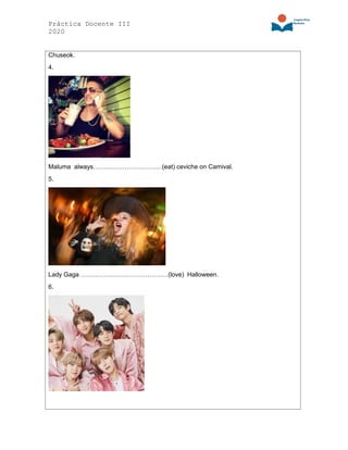 Práctica Docente III
2020
Chuseok.
4.
Maluma always……………………………(eat) ceviche on Carnival.
5.
Lady Gaga ……………………………………(love) Halloween.
6.
 