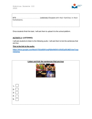 Práctica Docente III
2020
BTS …………………………………… (celebrate) Chuseok with their families in their
hometowns.
Once students finish the task, I will ask them to upload it to the school platform.
ACTIVITY 3: (LISTENING)
I will ask students to listen to the following audio. I will ask them to tick the sentences that
are true.
This is the link to the audio:
https://drive.google.com/file/d/17S3u6O9YnmjPQfxKN5Vt1vOhZCpOCd6Z/view?usp
=sharing
Listen and tick the sentences that are true
1-
2-
3-
4-
5-
 
