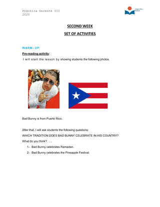 Práctica Docente III
2020
SECOND WEEK
SET OF ACTIVITIES
WARM- UP:
Pre-reading activity:
I will start the lesson by showing students the following photos.
Bad Bunny is from Puerto Rico.
After that, I will ask students the following questions:
WHICH TRADITION DOES BAD BUNNY CELEBRATE IN HIS COUNTRY?
What do you think? ….
1- Bad Bunny celebrates Ramadan.
2- Bad Bunny celebrates the Pineapple Festival.
 