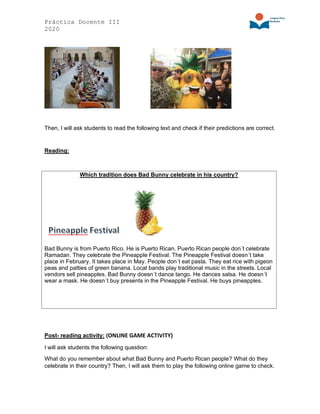 Práctica Docente III
2020
Then, I will ask students to read the following text and check if their predictions are correct.
Reading:
Which tradition does Bad Bunny celebrate in his country?
Bad Bunny is from Puerto Rico. He is Puerto Rican. Puerto Rican people don´t celebrate
Ramadan. They celebrate the Pineapple Festival. The Pineapple Festival doesn´t take
place in February. It takes place in May. People don´t eat pasta. They eat rice with pigeon
peas and patties of green banana. Local bands play traditional music in the streets. Local
vendors sell pineapples. Bad Bunny doesn´t dance tango. He dances salsa. He doesn´t
wear a mask. He doesn´t buy presents in the Pineapple Festival. He buys pineapples.
Post- reading activity: (ONLINE GAME ACTIVITY)
I will ask students the following question:
What do you remember about what Bad Bunny and Puerto Rican people? What do they
celebrate in their country? Then, I will ask them to play the following online game to check.
 