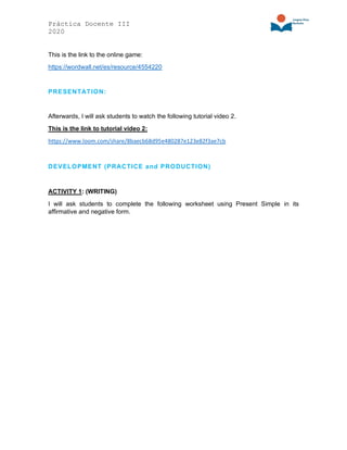 Práctica Docente III
2020
This is the link to the online game:
https://wordwall.net/es/resource/4554220
PRESENTATION:
Afterwards, I will ask students to watch the following tutorial video 2.
This is the link to tutorial video 2:
https://www.loom.com/share/8baecb68d95e480287e123e82f3ae7cb
DEVELOPMENT (PRACTICE and PRODUCTION)
ACTIVITY 1: (WRITING)
I will ask students to complete the following worksheet using Present Simple in its
affirmative and negative form.
 