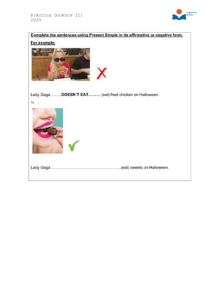 Práctica Docente III
2020
Complete the sentences using Present Simple in its affirmative or negative form.
For example:
Lady Gaga ……. DOESN´T EAT……… (eat) fried chicken on Halloween.
1- .
Lady Gaga ……………………………………………..(eat) sweets on Halloween.
 